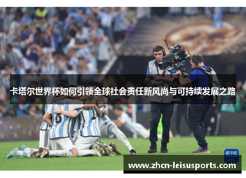 卡塔尔世界杯如何引领全球社会责任新风尚与可持续发展之路