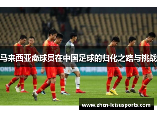 马来西亚裔球员在中国足球的归化之路与挑战
